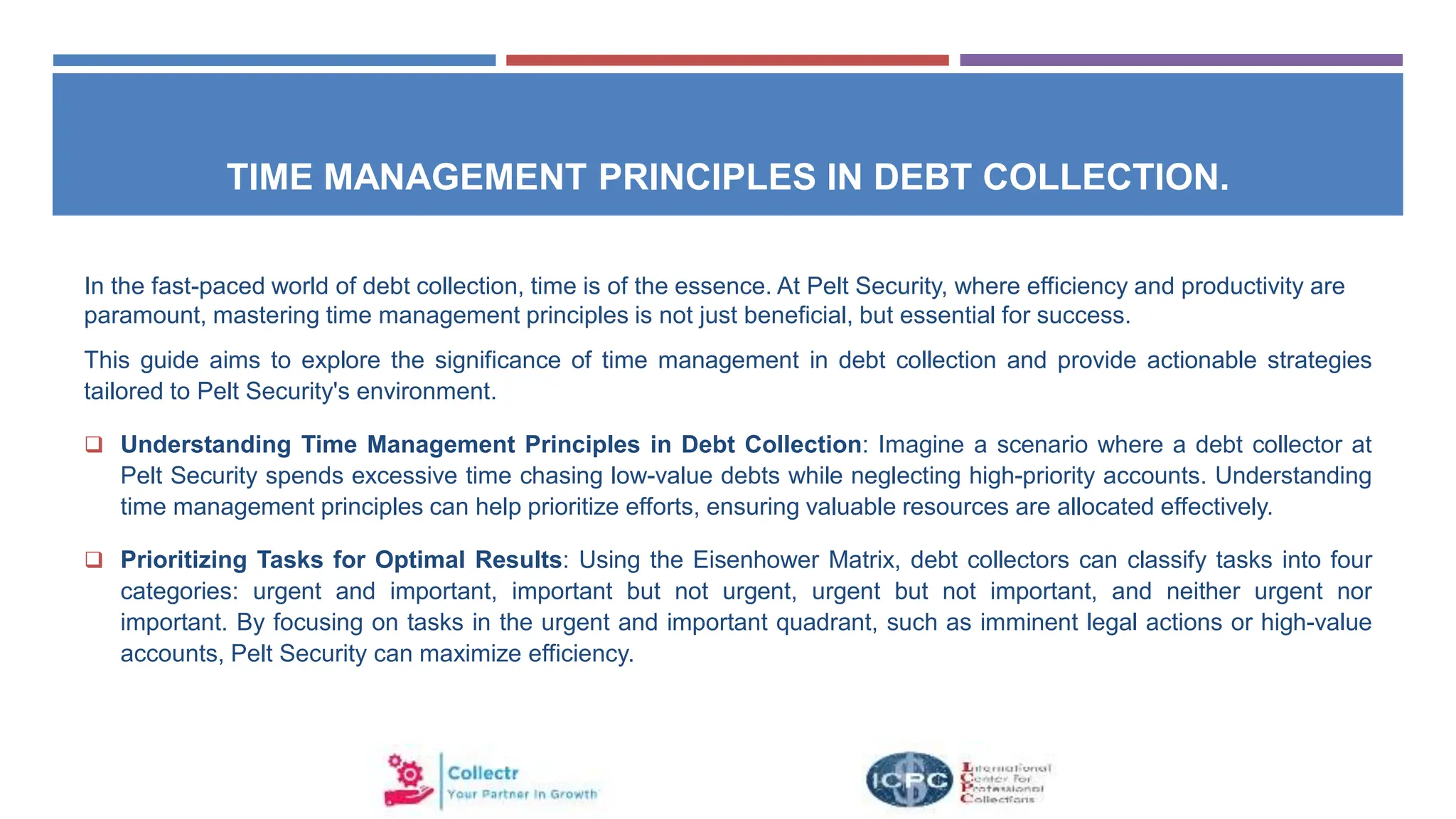 TIME MANAGEMENT PRINCIPLES IN DEBT COLLECTION.
In the fast-paced world of debt collection, time is of the essence. At Pelt Security, where efficiency and productivity are
paramount, mastering time management principles is not just beneficial, but essential for success.
This guide aims to explore the significance of time management in debt collection and provide actionable strategies
tailored to Pelt Security's environment.
 Understanding Time Management Principles in Debt Collection: Imagine a scenario where a debt collector at
Pelt Security spends excessive time chasing low-value debts while neglecting high-priority accounts. Understanding
time management principles can help prioritize efforts, ensuring valuable resources are allocated effectively.
 Prioritizing Tasks for Optimal Results: Using the Eisenhower Matrix, debt collectors can classify tasks into four
categories: urgent and important, important but not urgent, urgent but not important, and neither urgent nor
important. By focusing on tasks in the urgent and important quadrant, such as imminent legal actions or high-value
accounts, Pelt Security can maximize efficiency.
 