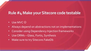 Rule #4 Make yourSitecore code testable
• Use MVC 
• Always depend on abstractions not on implementations
• Consider using Dependency Injection frameworks
• Use ORMs – Glass, Fortis, Synthesis
• Make sure to try Sitecore.FakeDb
 