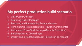 My perfect production build scenario
1. Clean Code Checkout
2. Restoring NuGet Packages
3. Restoring and Recompiling Frontend Assets
4. Running UnitTests (Integration – lower environments)
5. Automated PowerShell backups (Remote Execution)
6. Building CM and CD Packages
7. Deploy and install the packages (install can be manual)
 