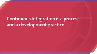 Continuous Integration is a process
and a development practice.
 