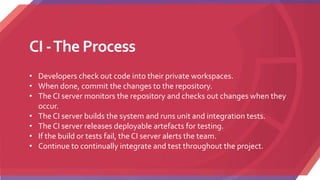 CI -The Process
• Developers check out code into their private workspaces.
• When done, commit the changes to the repository.
• The CI server monitors the repository and checks out changes when they
occur.
• The CI server builds the system and runs unit and integration tests.
• The CI server releases deployable artefacts for testing.
• If the build or tests fail, the CI server alerts the team.
• Continue to continually integrate and test throughout the project.
 