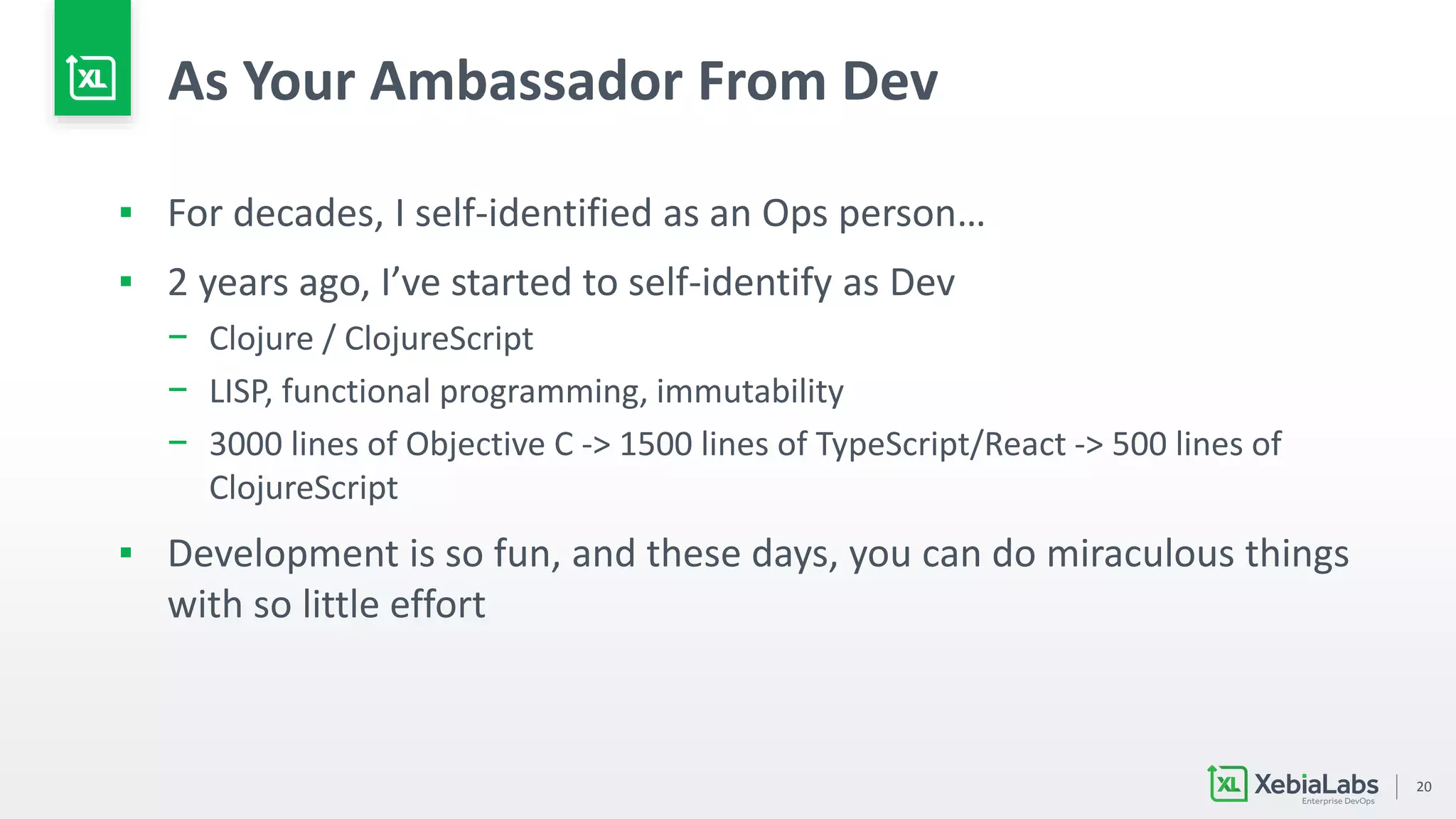 20
As Your Ambassador From Dev
▪ For decades, I self-identified as an Ops person…
▪ 2 years ago, I’ve started to self-identify as Dev
− Clojure / ClojureScript
− LISP, functional programming, immutability
− 3000 lines of Objective C -> 1500 lines of TypeScript/React -> 500 lines of
ClojureScript
▪ Development is so fun, and these days, you can do miraculous things
with so little effort
 