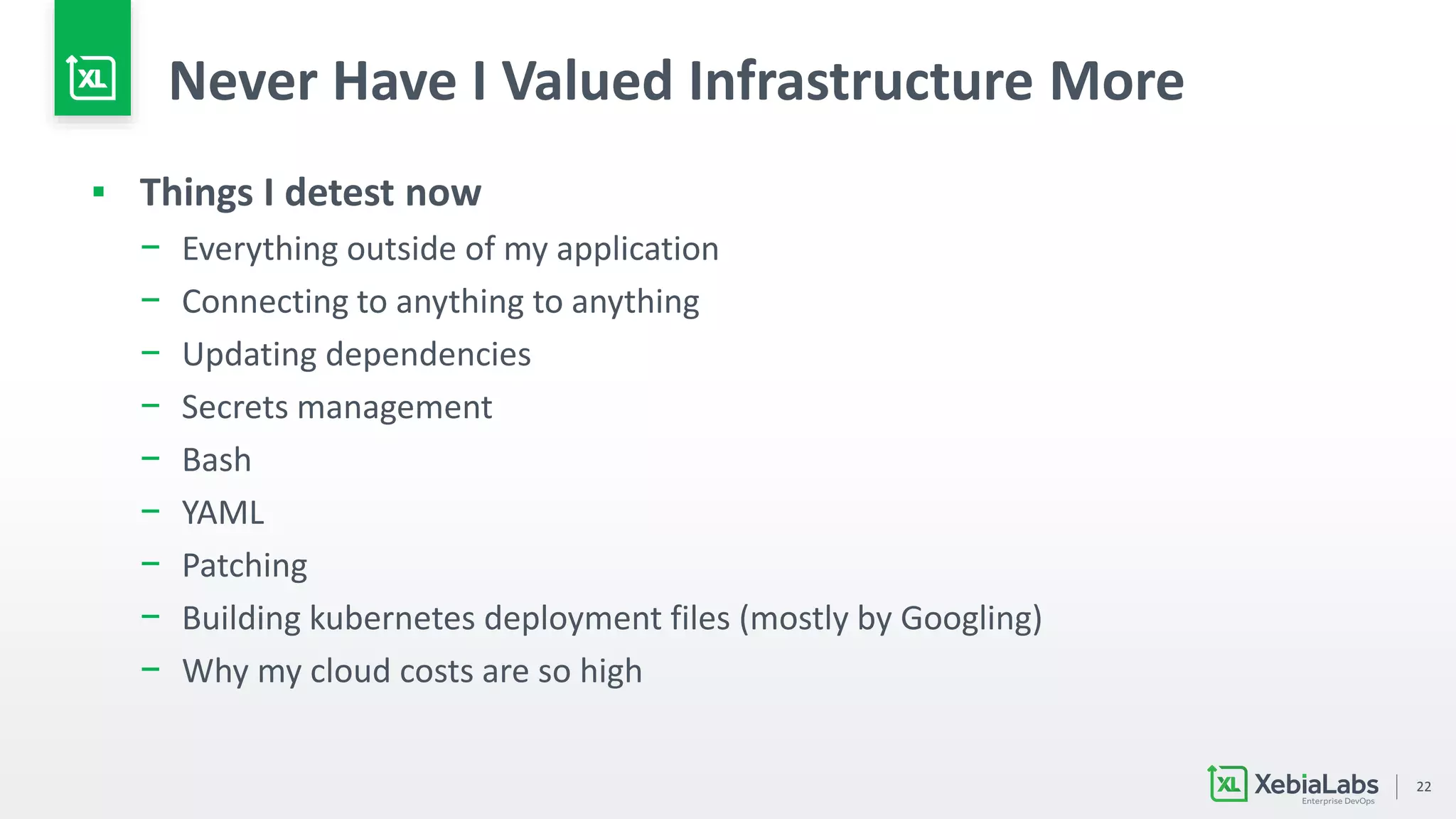 22
Never Have I Valued Infrastructure More
▪ Things I detest now
− Everything outside of my application
− Connecting to anything to anything
− Updating dependencies
− Secrets management
− Bash
− YAML
− Patching
− Building kubernetes deployment files (mostly by Googling)
− Why my cloud costs are so high
 