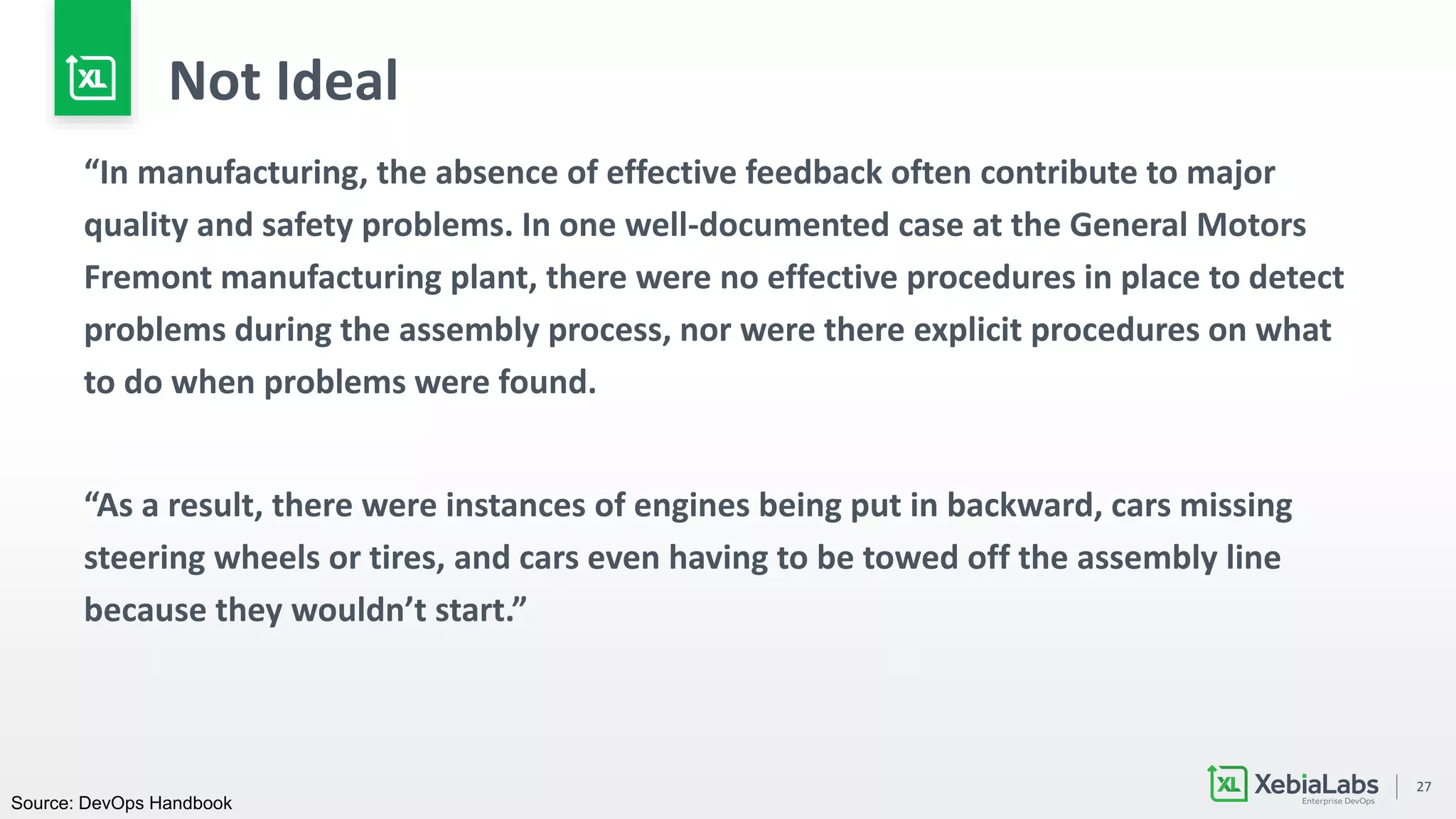 27
Not Ideal
“In manufacturing, the absence of effective feedback often contribute to major
quality and safety problems. In one well-documented case at the General Motors
Fremont manufacturing plant, there were no effective procedures in place to detect
problems during the assembly process, nor were there explicit procedures on what
to do when problems were found.
“As a result, there were instances of engines being put in backward, cars missing
steering wheels or tires, and cars even having to be towed off the assembly line
because they wouldn’t start.”
Source: DevOps Handbook
 