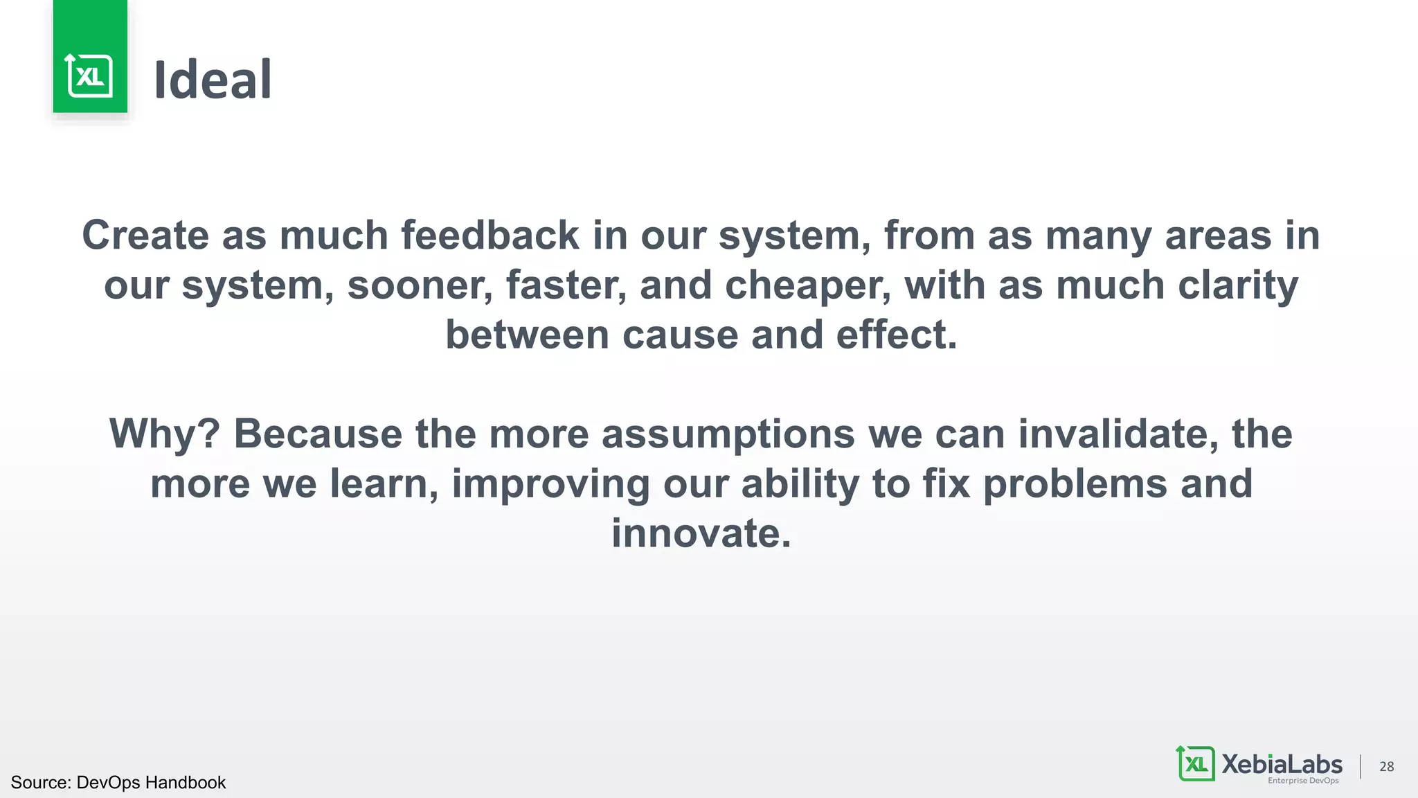 28
Create as much feedback in our system, from as many areas in
our system, sooner, faster, and cheaper, with as much clarity
between cause and effect.
Why? Because the more assumptions we can invalidate, the
more we learn, improving our ability to fix problems and
innovate.
Source: DevOps Handbook
Ideal
 