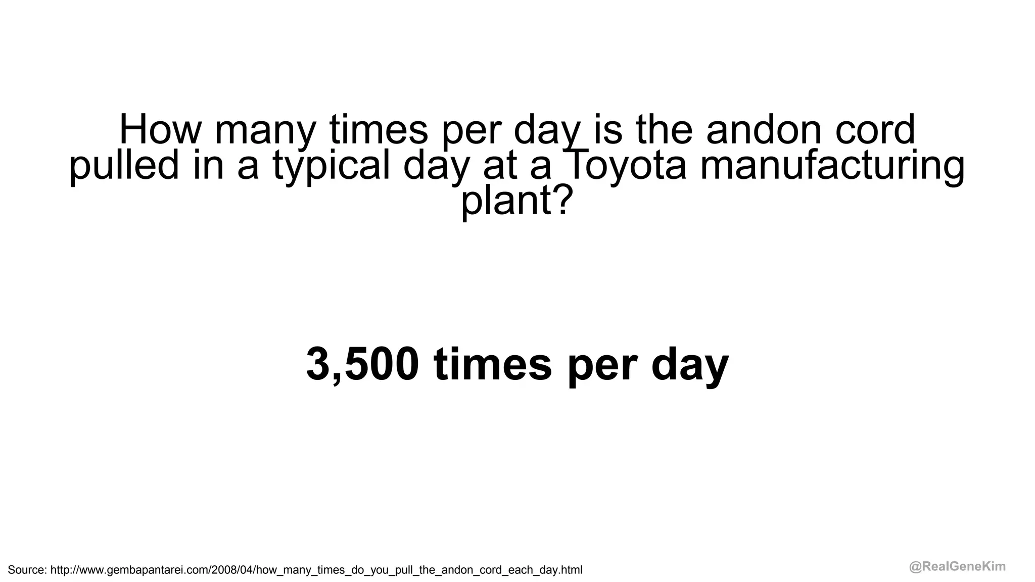 @RealGeneKim
How many times per day is the andon cord
pulled in a typical day at a Toyota manufacturing
plant?
3,500 times per day
Source: http://www.gembapantarei.com/2008/04/how_many_times_do_you_pull_the_andon_cord_each_day.html
 