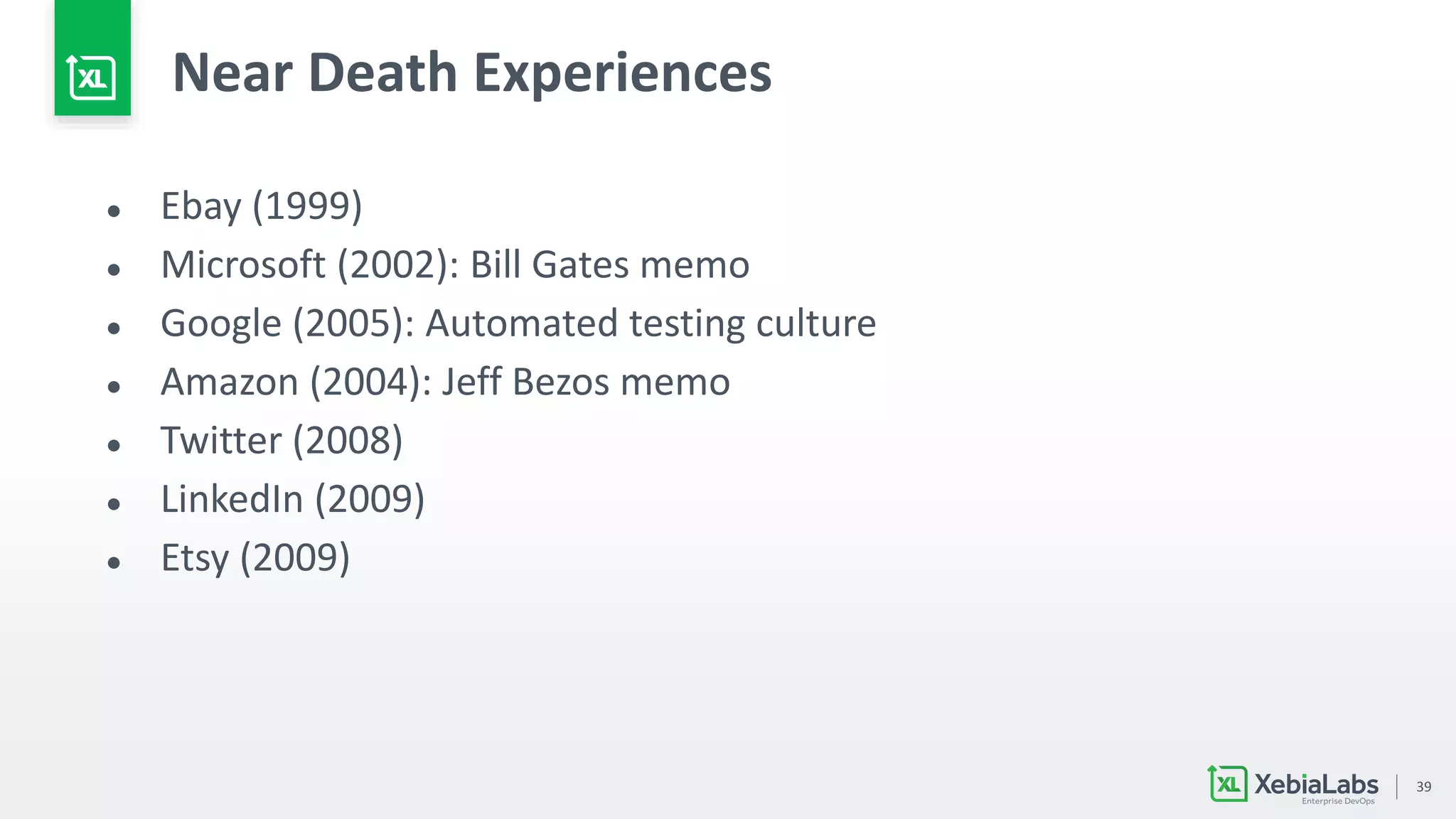 39
Near Death Experiences
● Ebay (1999)
● Microsoft (2002): Bill Gates memo
● Google (2005): Automated testing culture
● Amazon (2004): Jeff Bezos memo
● Twitter (2008)
● LinkedIn (2009)
● Etsy (2009)
 