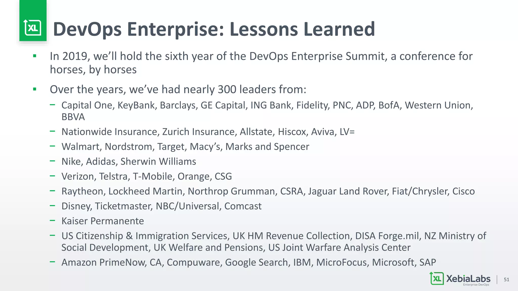 51
DevOps Enterprise: Lessons Learned
▪ In 2019, we’ll hold the sixth year of the DevOps Enterprise Summit, a conference for
horses, by horses
▪ Over the years, we’ve had nearly 300 leaders from:
− Capital One, KeyBank, Barclays, GE Capital, ING Bank, Fidelity, PNC, ADP, BofA, Western Union,
BBVA
− Nationwide Insurance, Zurich Insurance, Allstate, Hiscox, Aviva, LV=
− Walmart, Nordstrom, Target, Macy’s, Marks and Spencer
− Nike, Adidas, Sherwin Williams
− Verizon, Telstra, T-Mobile, Orange, CSG
− Raytheon, Lockheed Martin, Northrop Grumman, CSRA, Jaguar Land Rover, Fiat/Chrysler, Cisco
− Disney, Ticketmaster, NBC/Universal, Comcast
− Kaiser Permanente
− US Citizenship & Immigration Services, UK HM Revenue Collection, DISA Forge.mil, NZ Ministry of
Social Development, UK Welfare and Pensions, US Joint Warfare Analysis Center
− Amazon PrimeNow, CA, Compuware, Google Search, IBM, MicroFocus, Microsoft, SAP
 