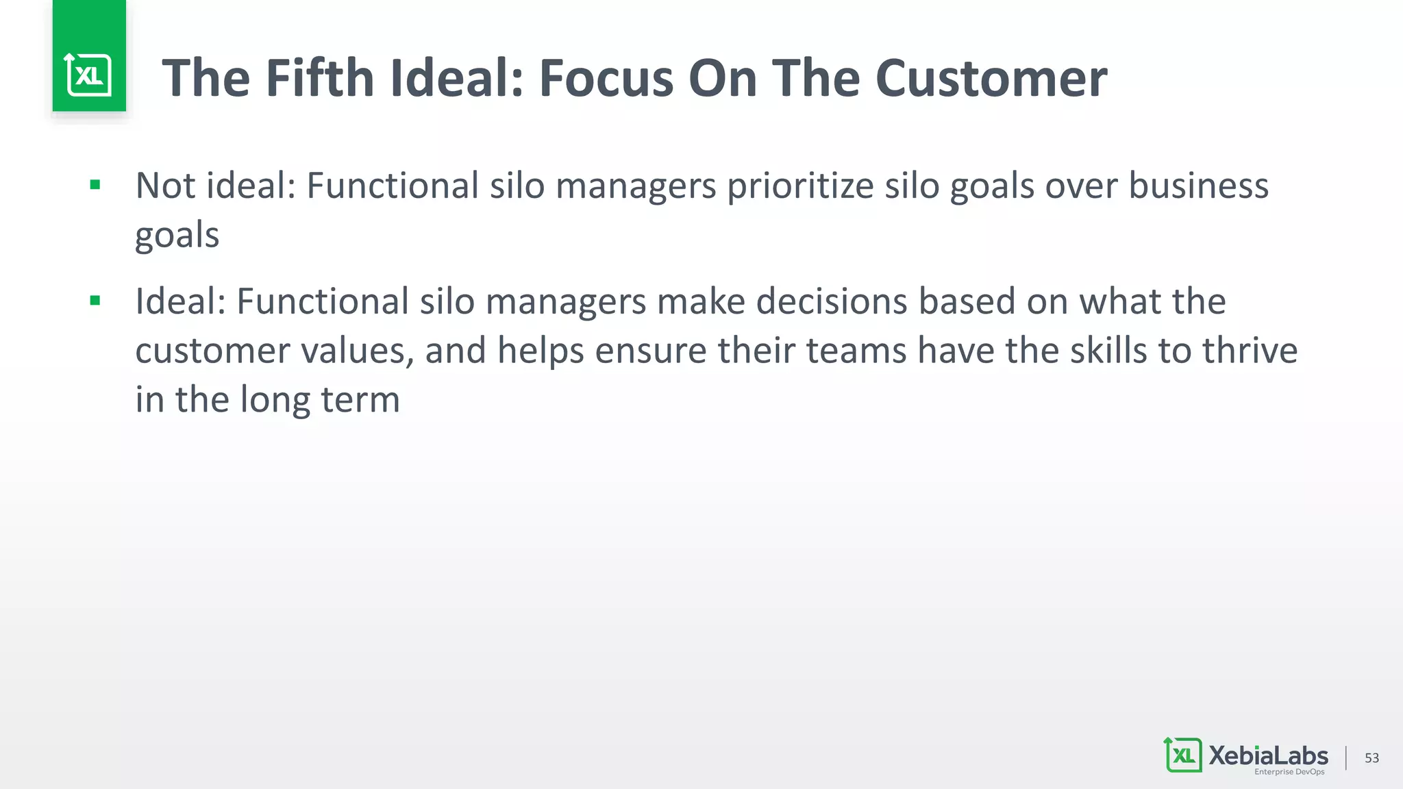 53
The Fifth Ideal: Focus On The Customer
▪ Not ideal: Functional silo managers prioritize silo goals over business
goals
▪ Ideal: Functional silo managers make decisions based on what the
customer values, and helps ensure their teams have the skills to thrive
in the long term
 