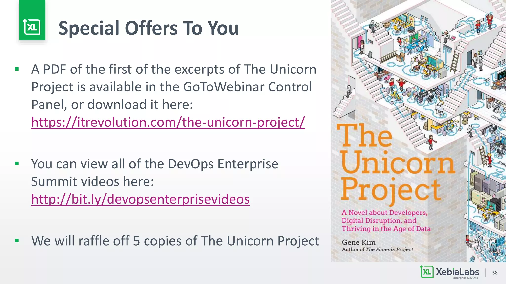 58
Special Offers To You
▪ A PDF of the first of the excerpts of The Unicorn
Project is available in the GoToWebinar Control
Panel, or download it here:
https://itrevolution.com/the-unicorn-project/
▪ You can view all of the DevOps Enterprise
Summit videos here:
http://bit.ly/devopsenterprisevideos
▪ We will raffle off 5 copies of The Unicorn Project
 