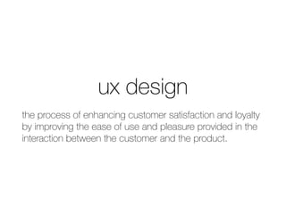 ux design
the process of enhancing customer satisfaction and loyalty
by improving the ease of use and pleasure provided in the
interaction between the customer and the product.
 