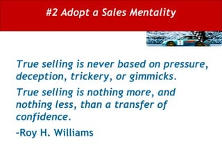 #2 Adopt a Sales Mentality True selling is never based on pressure, deception, trickery, or gimmicks.  True selling is nothing more, and nothing less, than a transfer of confidence.  –Roy H. Williams   