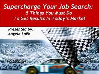 Supercharge Your Job Search:   5 Things You Must Do  To Get Results In Today’s Market Presented by:  Angela Loëb 