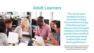 Adult	Learners	
“The	role	of	a	talent	
developer	is	to	play	a	
critical	role	in	shaping	
future	workforce	strategy,	
while	delivering	hyper-
relevant	content	to	support	
employee	needs	of	today,	
and	cater	these	vast	efforts	
to	a	multi-generational	
workforce	with	varied	
learning	preferences.”		
	
https://learning.linkedin.com/content/dam/
me/learning/en-us/pdfs/linkedin-learning-
workplace-learning-report-2018.pdf	
	
 