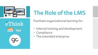The	Role	of	the	LMS	
Facilitate	organizational	learning	for:	
	
•  Internal	training	and	development	
•  Compliance	
•  The	extended	enterprise	
 