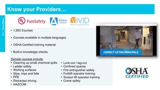•  1,583 Courses
•  Courses available in multiple languages
•  OSHA Certified training material
•  Built-in knowledge checks
Sample courses include:
•  Cleaning up small chemical spills
•  Ladder safety
•  Working surfaces
•  Slips, trips and falls
•  PPE
•  Distracted driving
•  HAZCOM
Know your Providers…
GO1	|	Three	Pillars…	
•  Lock-out / tag-out
•  Confined spaces
•  Fire extinguisher safety
•  Forklift operator training
•  Scissor lift operator training
•  Crane safety
 