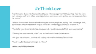 #eThinkLove	
“I	can’t	imagine	diving	into	Totara	without	having	eThink	as	a	partner.	With	your	help	I	feel	like	we’re	
truly	using	the	LMS	to	its	fullest	potential,	which	in	turn	means	we’re	getting	our	money’s	worth	from	
the	system.“	
	
“What	is	clear	to	me	is	that	the	eThink	employees	is	what	people	are	buying.	Their	knowledge,	skills,	
experience	is	what	makes	eThink	unique.	And	that	is	something	you	all	should	be	proud	of.”	
"Thanks	for	your	stepping	in	to	help.	You	guys	rock.	I	love	the	support	eThink	gives	us,	amazing.”	
	
"Knowing	you	guys	are	there,		there's	just	so	much	I	don't	have	to	stress	about.“	
	
“You	guys	are	awesome...seriously	not	kidding	I've	never	learned	a	system	so	fast.”	
	
“Thank	you,	Sir	Daniel,	great	knight	of	eThink.”	
	
twitter.com/ethinkeducation	
 