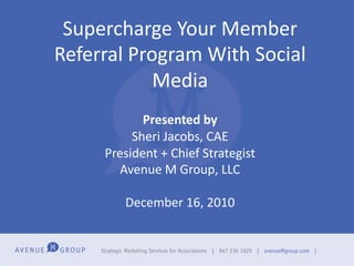 Supercharge	
  Your	
  Member	
  
Referral	
  Program	
  With	
  Social	
  
               Media	
  
                           	
  
               Presented	
  by	
  
             Sheri	
  Jacobs,	
  CAE	
  
        President	
  +	
  Chief	
  Strategist	
  
          Avenue	
  M	
  Group,	
  LLC	
  
                           	
  
           December	
  16,	
  2010	
  
 