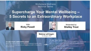 Supercharge Your Mental Wellbeing –
5 Secrets to an Extraordinary Workplace
Ricky Powell Shelley Trout
With: Moderated by:
TO USE YOUR COMPUTER'S AUDIO:
When the webinar begins, you will be connected to audio using
your computer's microphone and speakers (VoIP). A headset is
recommended.
Webinar will begin:
12:30 pm, PST
TO USE YOUR TELEPHONE:
If you prefer to use your phone, you must select "Use Telephone"
after joining the webinar and call in using the numbers below.
United States: +1 (415) 655-0060
Access Code: 542-070-987
Audio PIN: Shown after joining the webinar
--OR--
 