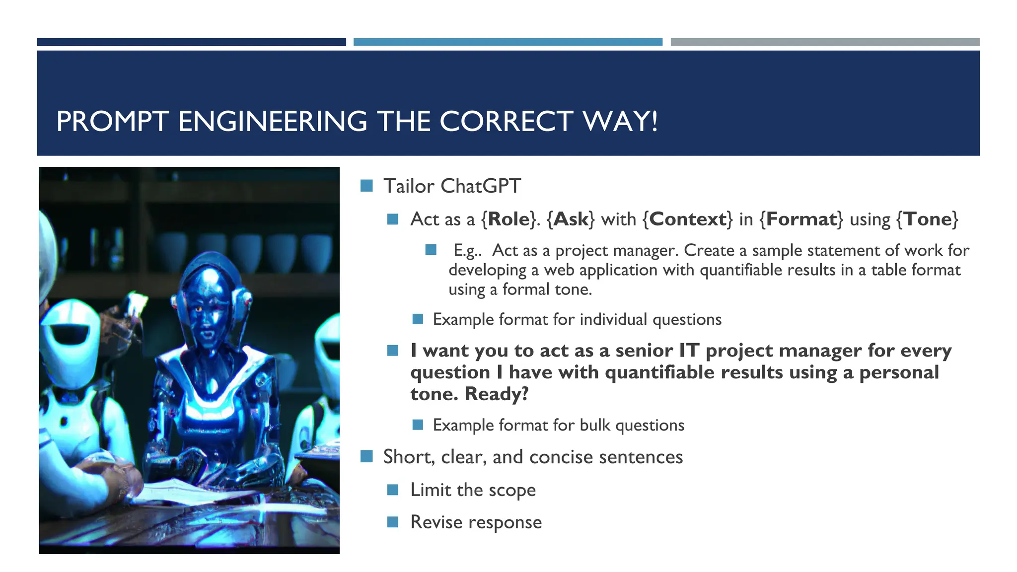 PROMPT ENGINEERING THE CORRECT WAY!
◼ Tailor ChatGPT
◼ Act as a {Role}. {Ask} with {Context} in {Format} using {Tone}
◼ E.g.. Act as a project manager. Create a sample statement of work for
developing a web application with quantifiable results in a table format
using a formal tone.
◼ Example format for individual questions
◼ I want you to act as a senior IT project manager for every
question I have with quantifiable results using a personal
tone. Ready?
◼ Example format for bulk questions
◼ Short, clear, and concise sentences
◼ Limit the scope
◼ Revise response
 