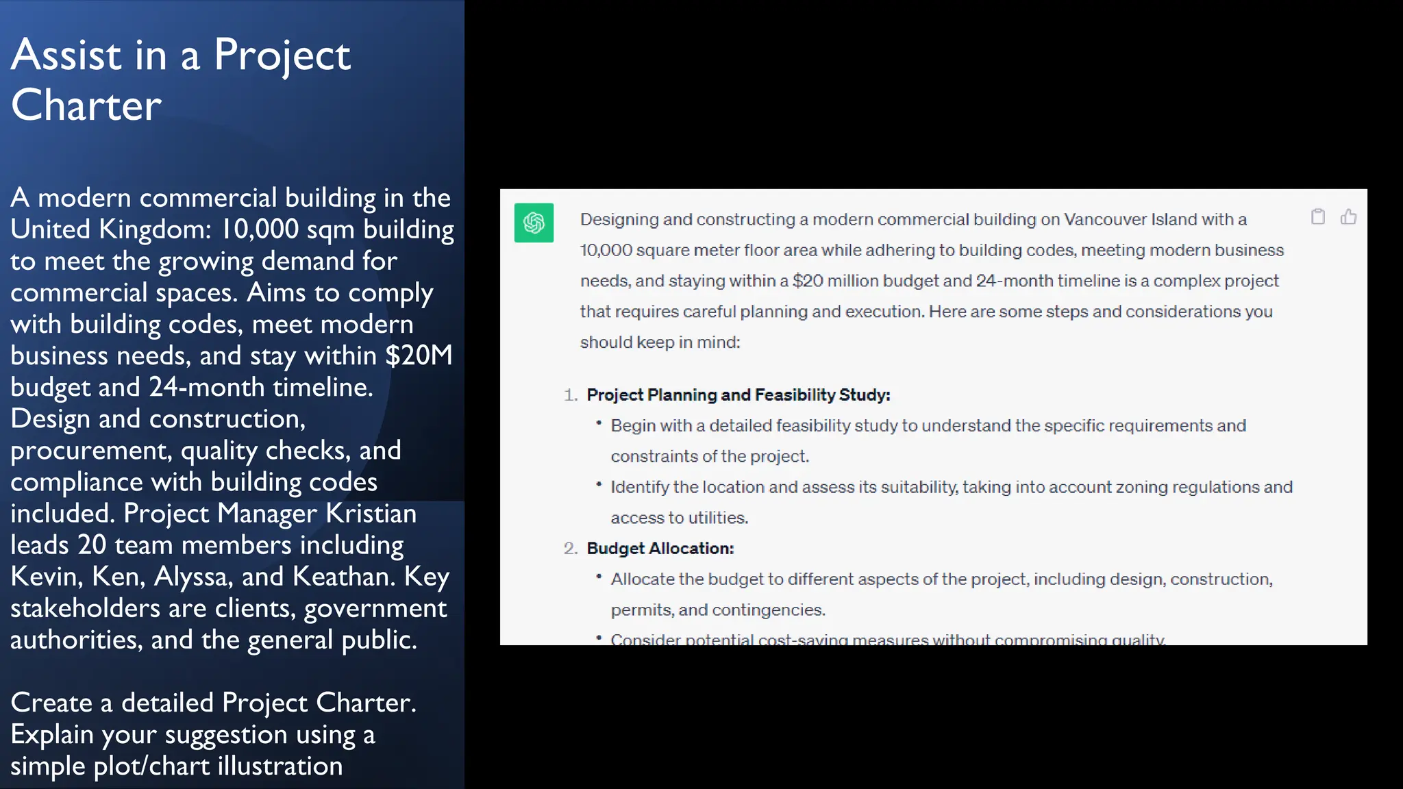 Assist in a Project
Charter
A modern commercial building in the
United Kingdom: 10,000 sqm building
to meet the growing demand for
commercial spaces. Aims to comply
with building codes, meet modern
business needs, and stay within $20M
budget and 24-month timeline.
Design and construction,
procurement, quality checks, and
compliance with building codes
included. Project Manager Kristian
leads 20 team members including
Kevin, Ken, Alyssa, and Keathan. Key
stakeholders are clients, government
authorities, and the general public.
Create a detailed Project Charter.
Explain your suggestion using a
simple plot/chart illustration
 