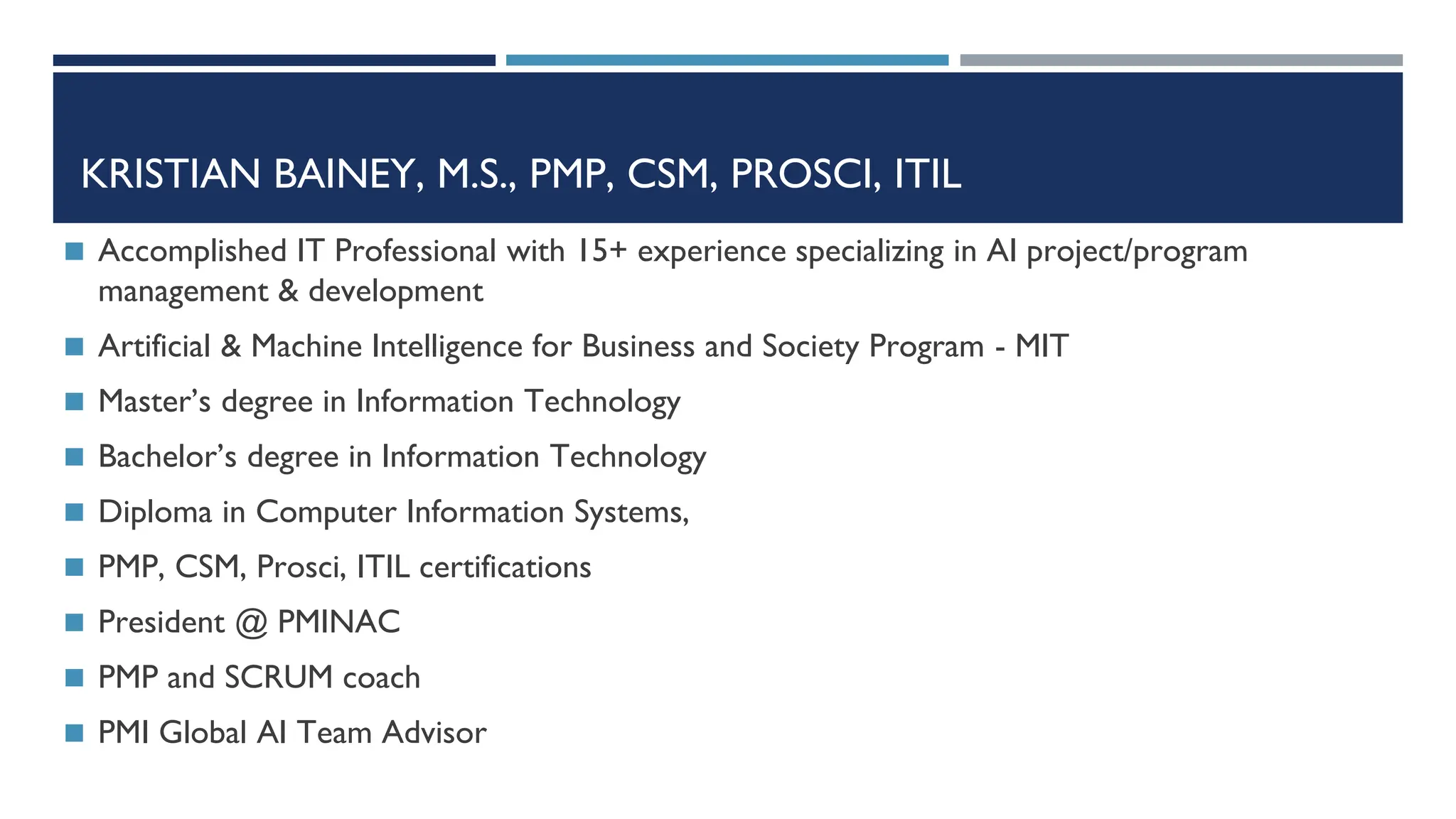 KRISTIAN BAINEY, M.S., PMP, CSM, PROSCI, ITIL
◼ Accomplished IT Professional with 15+ experience specializing in AI project/program
management & development
◼ Artificial & Machine Intelligence for Business and Society Program - MIT
◼ Master’s degree in Information Technology
◼ Bachelor’s degree in Information Technology
◼ Diploma in Computer Information Systems,
◼ PMP, CSM, Prosci, ITIL certifications
◼ President @ PMINAC
◼ PMP and SCRUM coach
◼ PMI Global AI Team Advisor
 