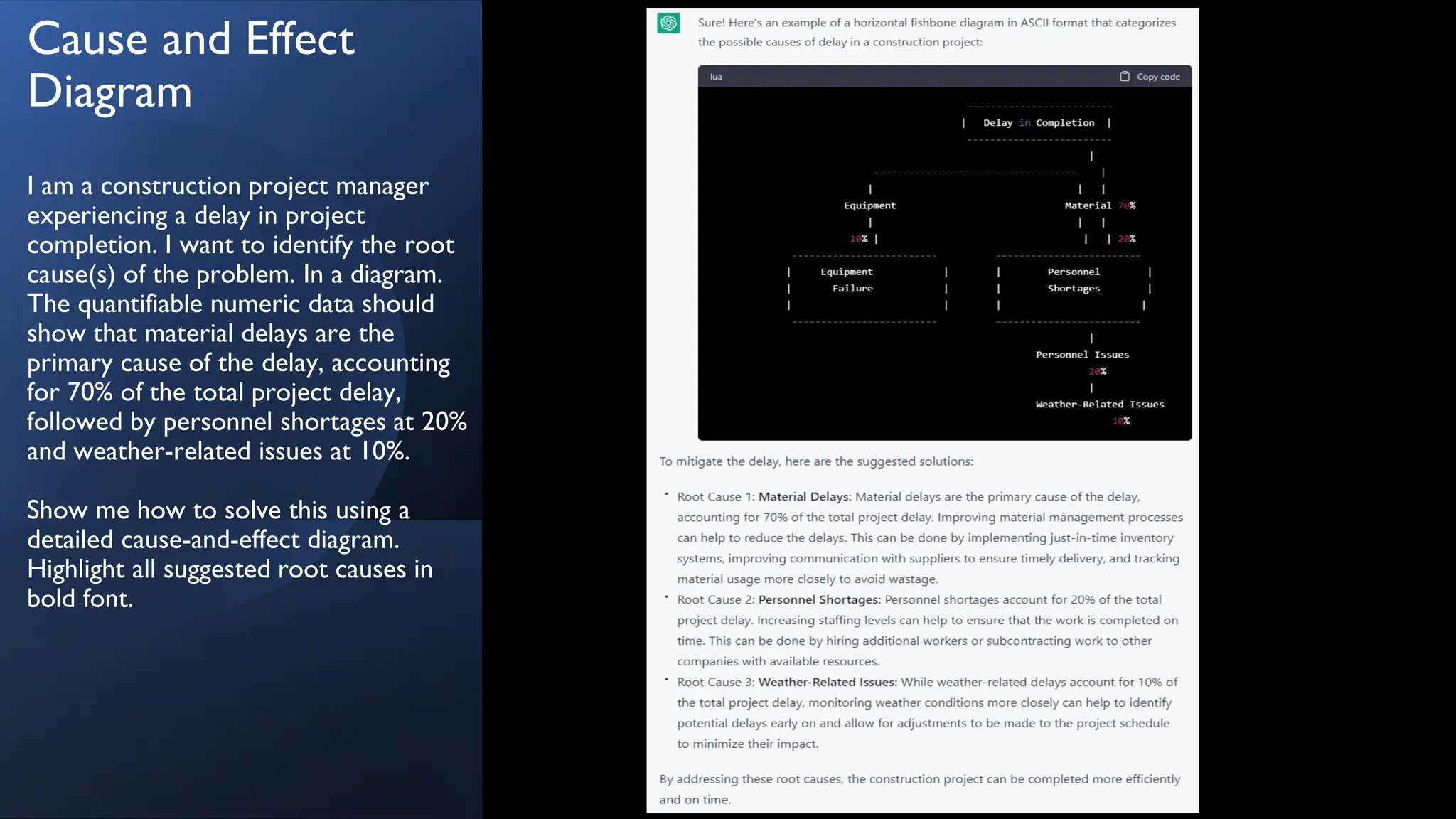 Cause and Effect
Diagram
I am a construction project manager
experiencing a delay in project
completion. I want to identify the root
cause(s) of the problem. In a diagram.
The quantifiable numeric data should
show that material delays are the
primary cause of the delay, accounting
for 70% of the total project delay,
followed by personnel shortages at 20%
and weather-related issues at 10%.
Show me how to solve this using a
detailed cause-and-effect diagram.
Highlight all suggested root causes in
bold font.
 