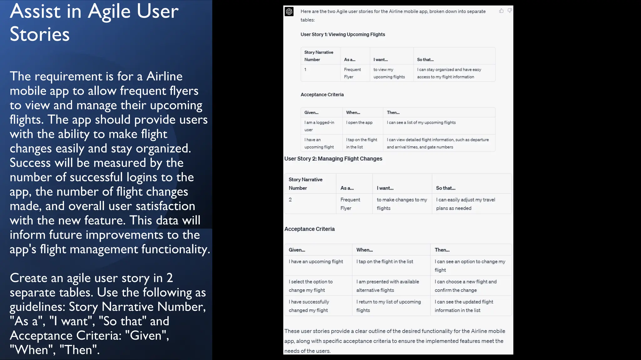 Assist in Agile User
Stories
The requirement is for a Airline
mobile app to allow frequent flyers
to view and manage their upcoming
flights. The app should provide users
with the ability to make flight
changes easily and stay organized.
Success will be measured by the
number of successful logins to the
app, the number of flight changes
made, and overall user satisfaction
with the new feature. This data will
inform future improvements to the
app's flight management functionality.
Create an agile user story in 2
separate tables. Use the following as
guidelines: Story Narrative Number,
"As a", "I want", "So that" and
Acceptance Criteria: "Given",
"When", "Then".
 