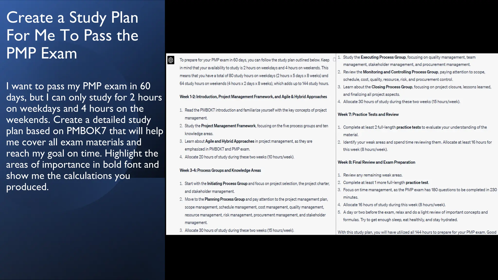 Create a Study Plan
For Me To Pass the
PMP Exam
I want to pass my PMP exam in 60
days, but I can only study for 2 hours
on weekdays and 4 hours on the
weekends. Create a detailed study
plan based on PMBOK7 that will help
me cover all exam materials and
reach my goal on time. Highlight the
areas of importance in bold font and
show me the calculations you
produced.
 