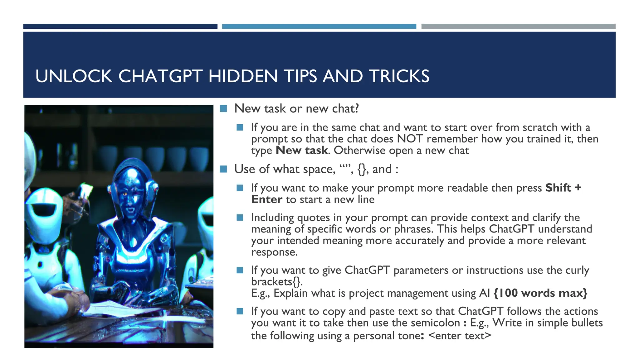 UNLOCK CHATGPT HIDDEN TIPS AND TRICKS
◼ New task or new chat?
◼ If you are in the same chat and want to start over from scratch with a
prompt so that the chat does NOT remember how you trained it, then
type New task. Otherwise open a new chat
◼ Use of what space, “”, {}, and :
◼ If you want to make your prompt more readable then press Shift +
Enter to start a new line
◼ Including quotes in your prompt can provide context and clarify the
meaning of specific words or phrases. This helps ChatGPT understand
your intended meaning more accurately and provide a more relevant
response.
◼ If you want to give ChatGPT parameters or instructions use the curly
brackets{}.
E.g., Explain what is project management using AI {100 words max}
◼ If you want to copy and paste text so that ChatGPT follows the actions
you want it to take then use the semicolon : E.g., Write in simple bullets
the following using a personal tone: <enter text>
 