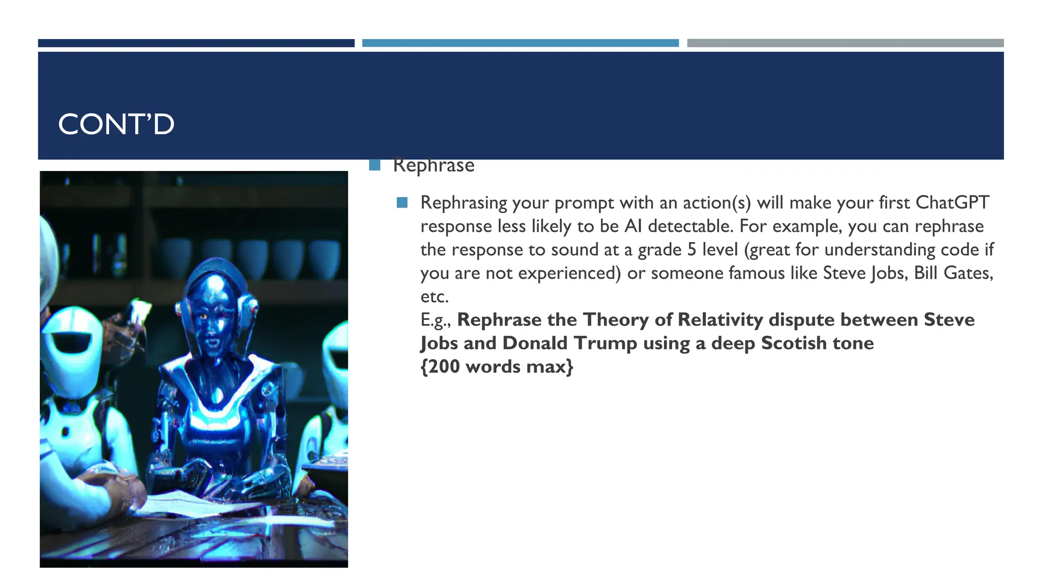 CONT’D
◼ Rephrase
◼ Rephrasing your prompt with an action(s) will make your first ChatGPT
response less likely to be AI detectable. For example, you can rephrase
the response to sound at a grade 5 level (great for understanding code if
you are not experienced) or someone famous like Steve Jobs, Bill Gates,
etc.
E.g., Rephrase the Theory of Relativity dispute between Steve
Jobs and Donald Trump using a deep Scotish tone
{200 words max}
 