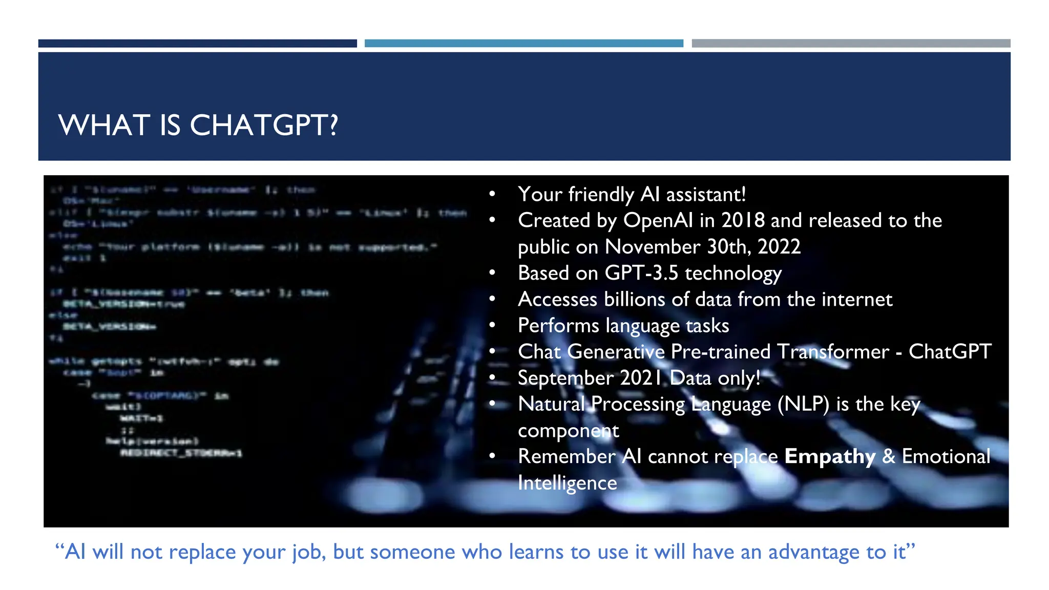 WHAT IS CHATGPT?
• Your friendly AI assistant!
• Created by OpenAI in 2018 and released to the
public on November 30th, 2022
• Based on GPT-3.5 technology
• Accesses billions of data from the internet
• Performs language tasks
• Chat Generative Pre-trained Transformer - ChatGPT
• September 2021 Data only!
• Natural Processing Language (NLP) is the key
component
• Remember AI cannot replace Empathy & Emotional
Intelligence
“AI will not replace your job, but someone who learns to use it will have an advantage to it”
 