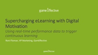 Supercharging eLearning with Digital
Motivation
Using real-time performance data to trigger
continuous learning
Roni Floman, VP Marketing, GamEffective
 