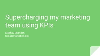 Supercharging my marketing
team using KPIs
Madhav Bhandari,
remotemarketing.org
 