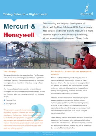 Mercuri &
Taking Sales to a Higher Level
Transforming learning and development at
Honeywell Building Solutions (HBS) from a purely
face to face, traditional, training medium to a more
blended approach; encompassing e-learning,
virtual instructor-led training and Clever Nelly.
The challenge
With a remit to develop the capability of the Pan European
Sales Team, whilst optimising costs and travel expenditure,
HBS Sales Training & Development required an innovative
training solution to match their innovative, energy efficient
technologies.
The Honeywell sales-force required a consistent sales
training solution that could be interpreted across the diverse
pan European team and themed around their key business
drivers:
Customer First
Driving Growth
“The program is very well structured, clear and more
importantly aligned to customer first and the goals and
objectives of the business. Unlike other sales training I
have attended, this program is very good at ensuring the
key messages are delivered to its audience in an effective
manner. I feel all sales people would benefit greatly from
participating in this program to help them achieve their
goals and achieve success.”
For more information please contact us on +44 (0) 330 9000 800 or email us at clientservices@mercuri.co.uk
www.mercuri.co.uk
Our solution - A blended sales development
solution
Mercuri worked with Honeywell Building Solutions to
develop a bespoke solution which focused on these
business drivers. The first phase was to design and roll
out a series of e-learning and virtual modules focused
on the key tools and skills required by the sales force,
namely: activity planning, customer discovery, value
communication, negotiating and closing.
The next phase was to convert the existing 3-day core
sales process programme into a blended solution,
replacing classroom theory with virtual training leaving
a shorter face to face workshop focused on practical
application and practice. Both programmes incorporated
detailed and structured follow up to secure changed
behaviours and RoI.
The e-learning pre work modules are designed to introduce
sales theory and concepts to the participants before they
“attend” the virtual sessions. The Virtual Training sessions
are a maximum of 4 hours duration and can be joined from
the comfort of home or local office.
 