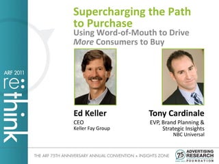 Supercharging the Path
to Purchase
Using Word-of-Mouth to Drive
More Consumers to Buy




Ed Keller          Tony Cardinale
CEO                EVP, Brand Planning &
Keller Fay Group        Strategic Insights
                            NBC Universal
 