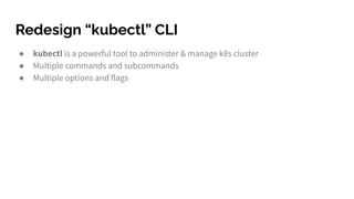 Redesign “kubectl” CLI
● kubectl is a powerful tool to administer & manage k8s cluster
● Multiple commands and subcommands...