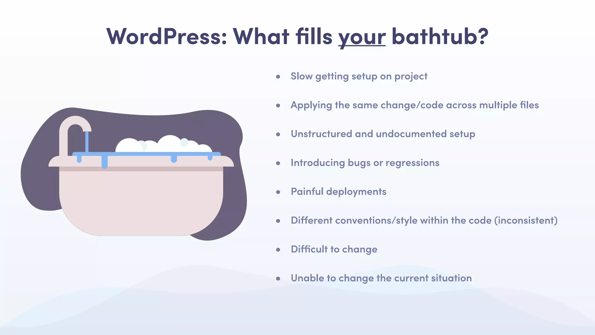 • Slow getting setup on project
• Applying the same change/code across multiple ﬁles
• Unstructured and undocumented setup
• Introducing bugs or regressions
• Painful deployments
• Diﬀerent conventions/style within the code (inconsistent)
• Diﬃcult to change
• Unable to change the current situation
WordPress: What ﬁlls your bathtub?
 