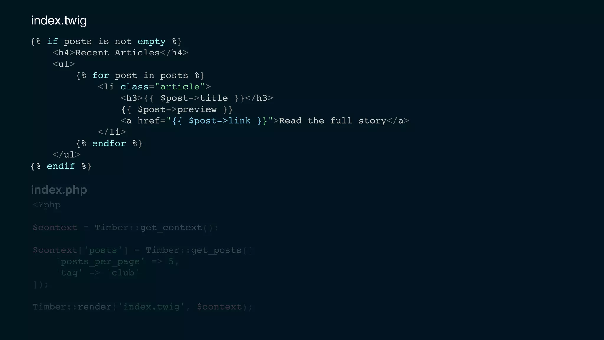<?php
$context = Timber::get_context();
$context['posts'] = Timber::get_posts([
'posts_per_page' => 5,
'tag' => 'club'
]);
Timber::render('index.twig', $context);
{% if posts is not empty %}
<h4>Recent Articles</h4>
<ul>
{% for post in posts %}
<li class="article">
<h3>{{ $post->title }}</h3>
{{ $post->preview }}
<a href="{{ $post->link }}">Read the full story</a>
</li>
{% endfor %}
</ul>
{% endif %}
index.twig
index.php
 