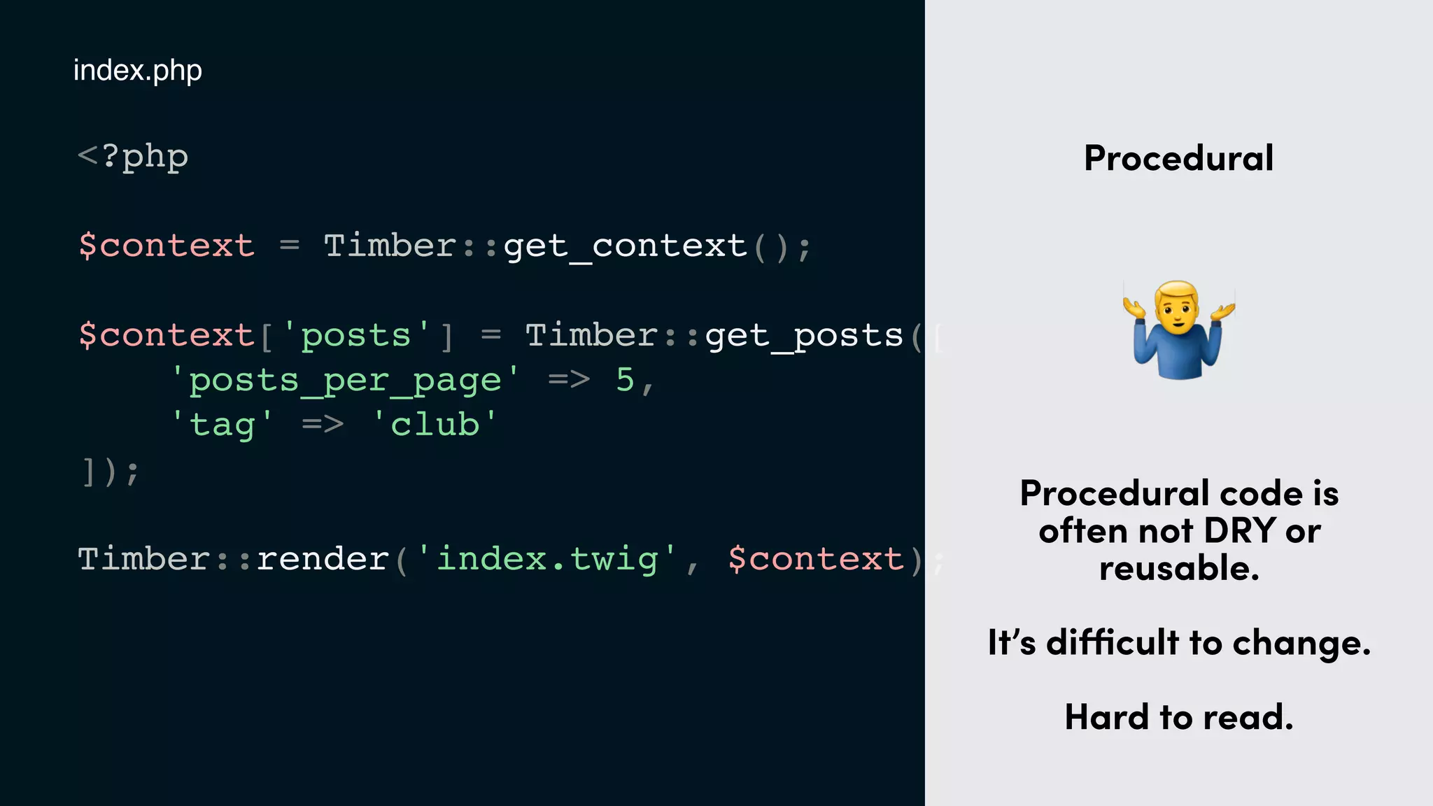 <?php
$context = Timber::get_context();
$context['posts'] = Timber::get_posts([
'posts_per_page' => 5,
'tag' => 'club'
]);
Timber::render('index.twig', $context);
index.php
t
Procedural
"
Procedural code is
often not DRY or
reusable. 
 
It’s diﬃcult to change.
Hard to read.
 