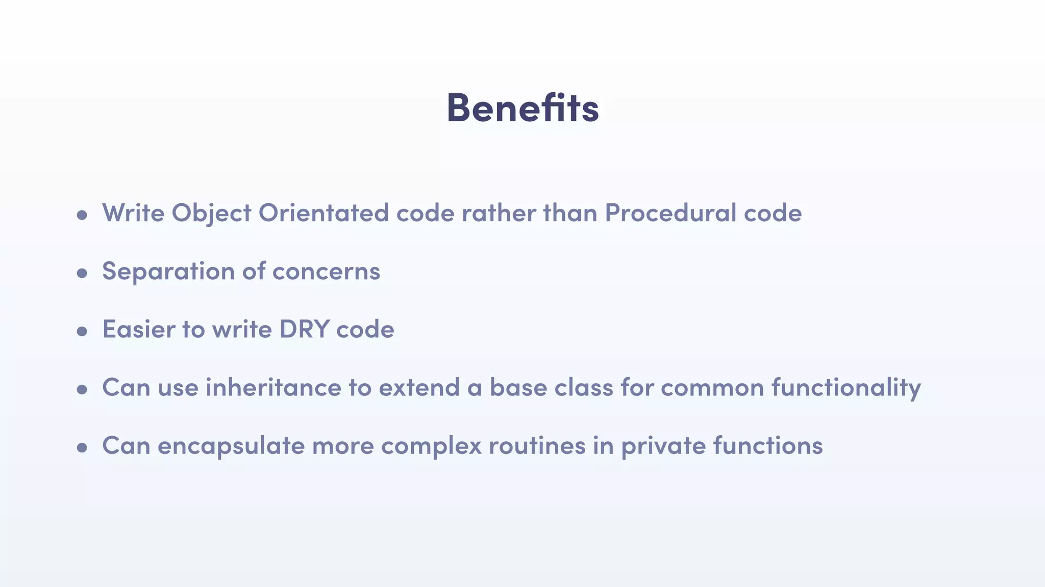 Beneﬁts
• Write Object Orientated code rather than Procedural code
• Separation of concerns
• Easier to write DRY code
• Can use inheritance to extend a base class for common functionality
• Can encapsulate more complex routines in private functions
 