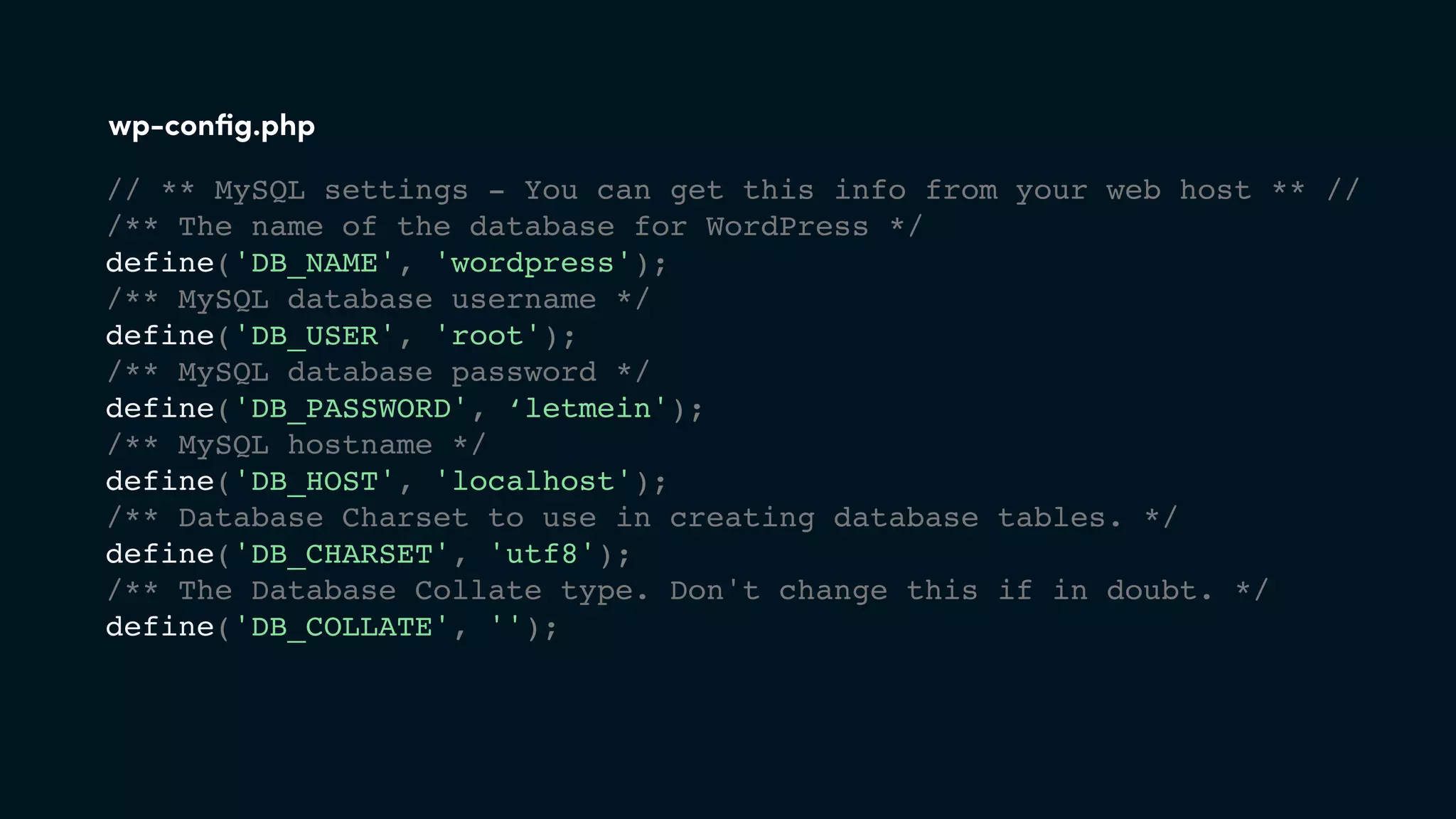 // ** MySQL settings - You can get this info from your web host ** //
/** The name of the database for WordPress */
define('DB_NAME', 'wordpress');
/** MySQL database username */
define('DB_USER', 'root');
/** MySQL database password */
define('DB_PASSWORD', ‘letmein');
/** MySQL hostname */
define('DB_HOST', 'localhost');
/** Database Charset to use in creating database tables. */
define('DB_CHARSET', 'utf8');
/** The Database Collate type. Don't change this if in doubt. */
define('DB_COLLATE', '');
wp-conﬁg.php
 