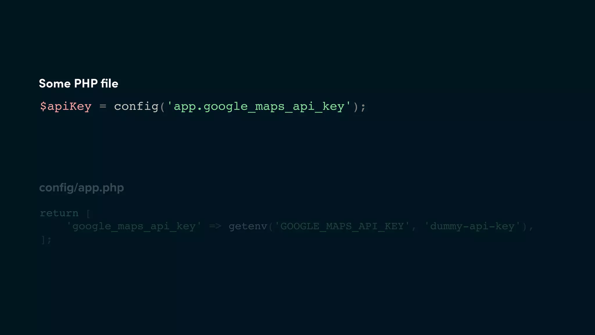 Some PHP ﬁle
$apiKey = config('app.google_maps_api_key');
conﬁg/app.php
return [
'google_maps_api_key' => getenv('GOOGLE_MAPS_API_KEY', 'dummy-api-key'),
];
 
