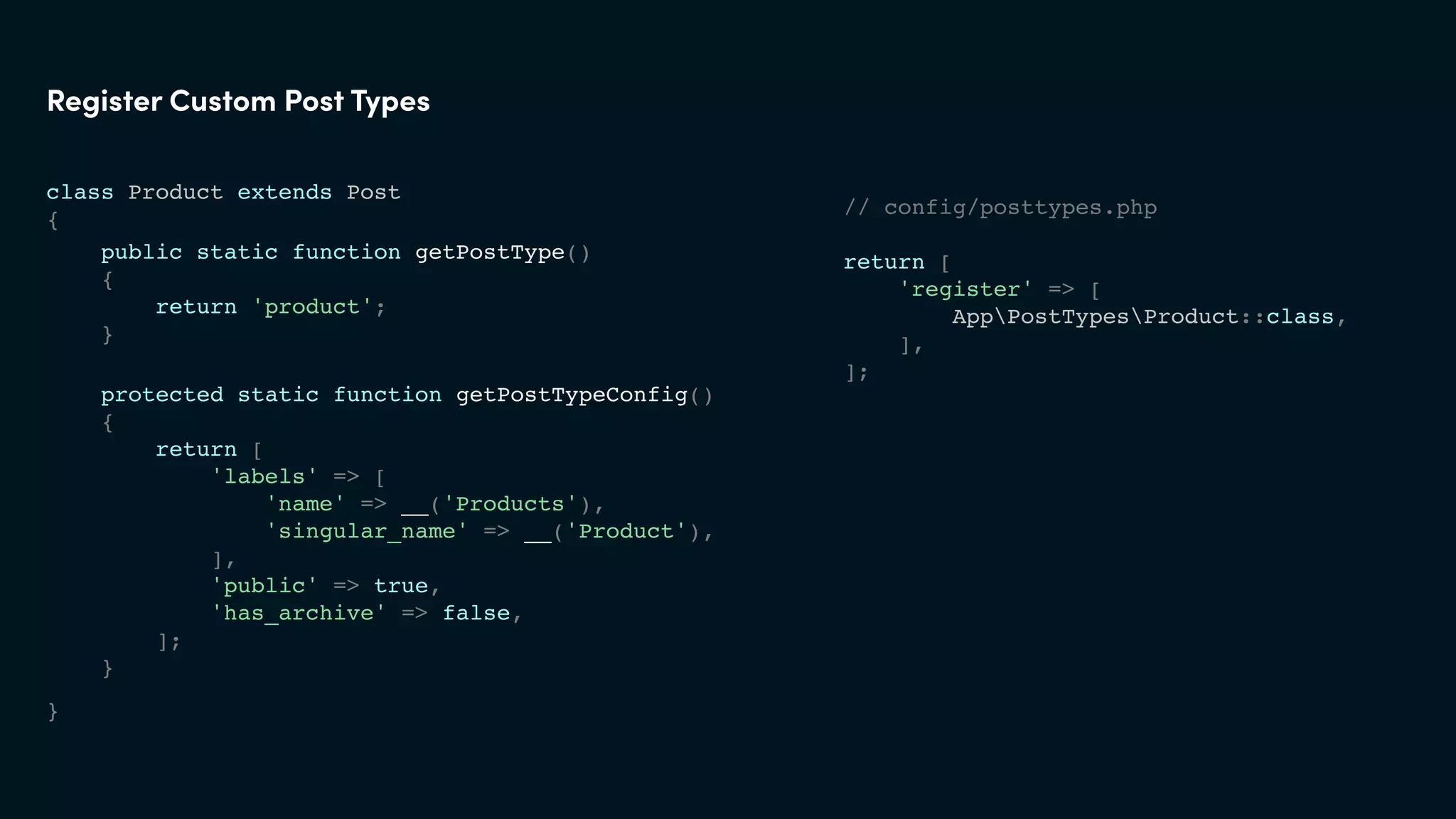 class Product extends Post
{
}
Register Custom Post Types
// config/posttypes.php
return [
'register' => [
AppPostTypesProduct::class,
],
];
protected static function getPostTypeConfig()
{
return [
'labels' => [
'name' => __('Products'),
'singular_name' => __('Product'),
],
'public' => true,
'has_archive' => false,
];
}
public static function getPostType()
{
return 'product';
}
 