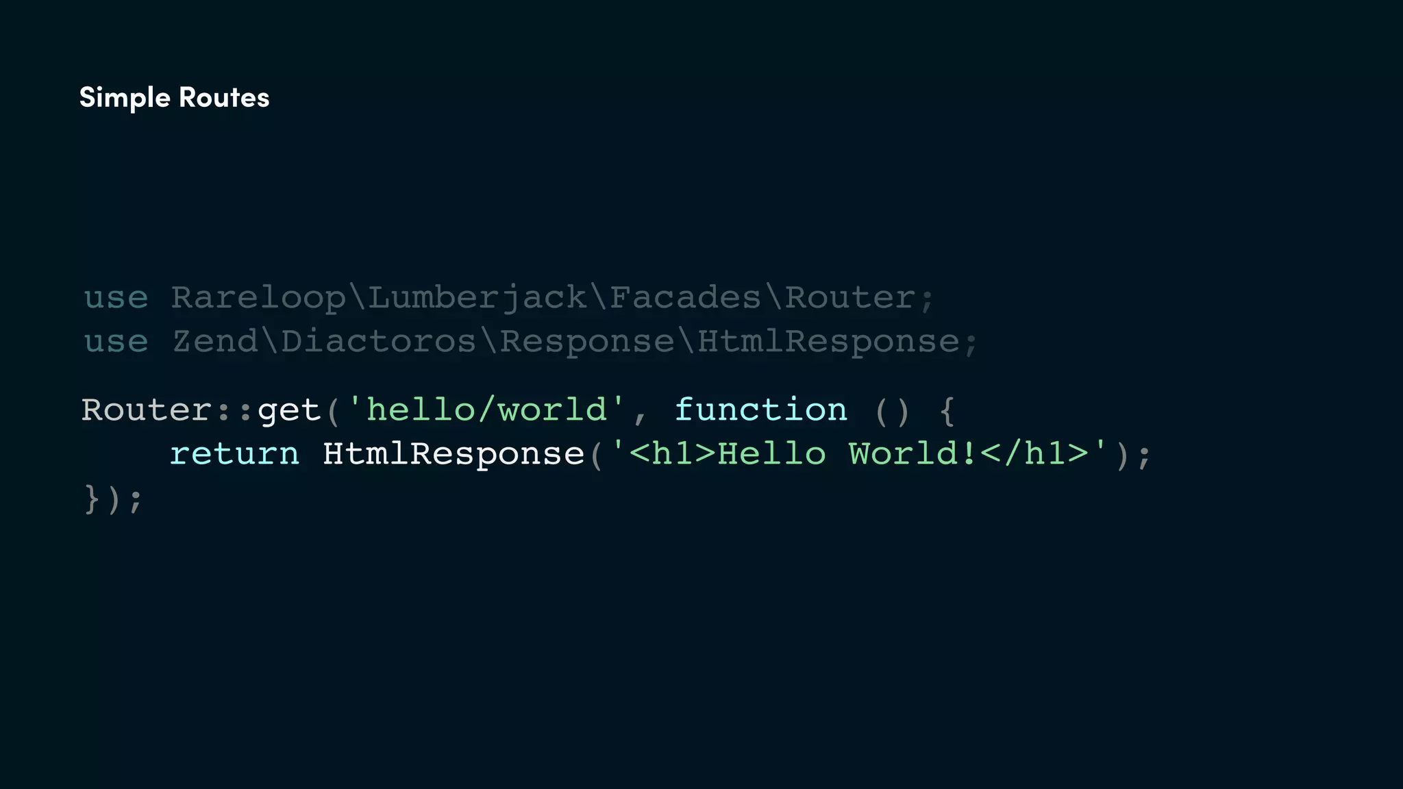 Router::get('hello/world', function () {
return HtmlResponse('<h1>Hello World!</h1>');
});
Simple Routes
use RareloopLumberjackFacadesRouter;
use ZendDiactorosResponseHtmlResponse;
 