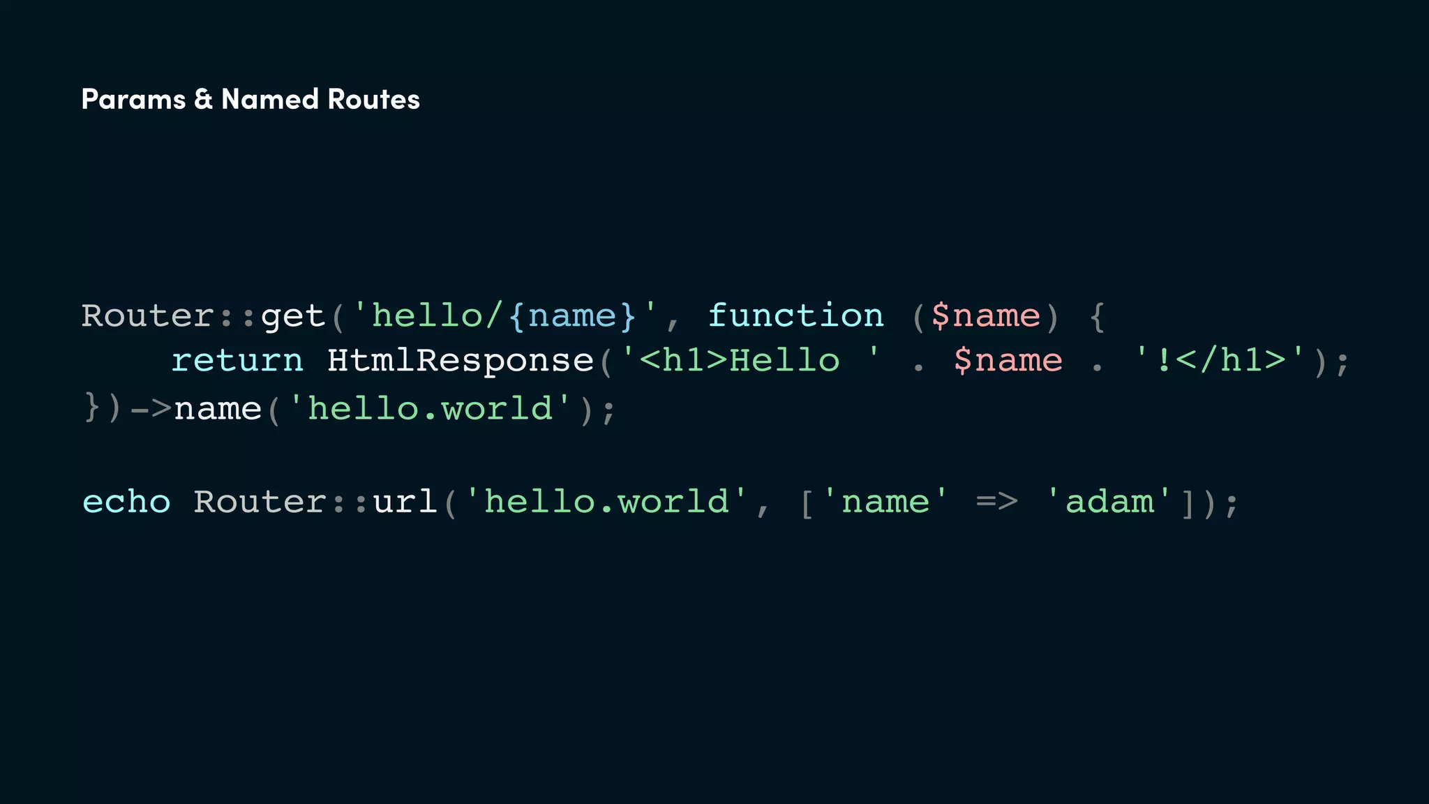 Router::get('hello/{name}', function ($name) {
return HtmlResponse('<h1>Hello ' . $name . '!</h1>');
});
echo Router::url('hello.world', ['name' => 'adam']);
->name('hello.world');
Params & Named Routes
 