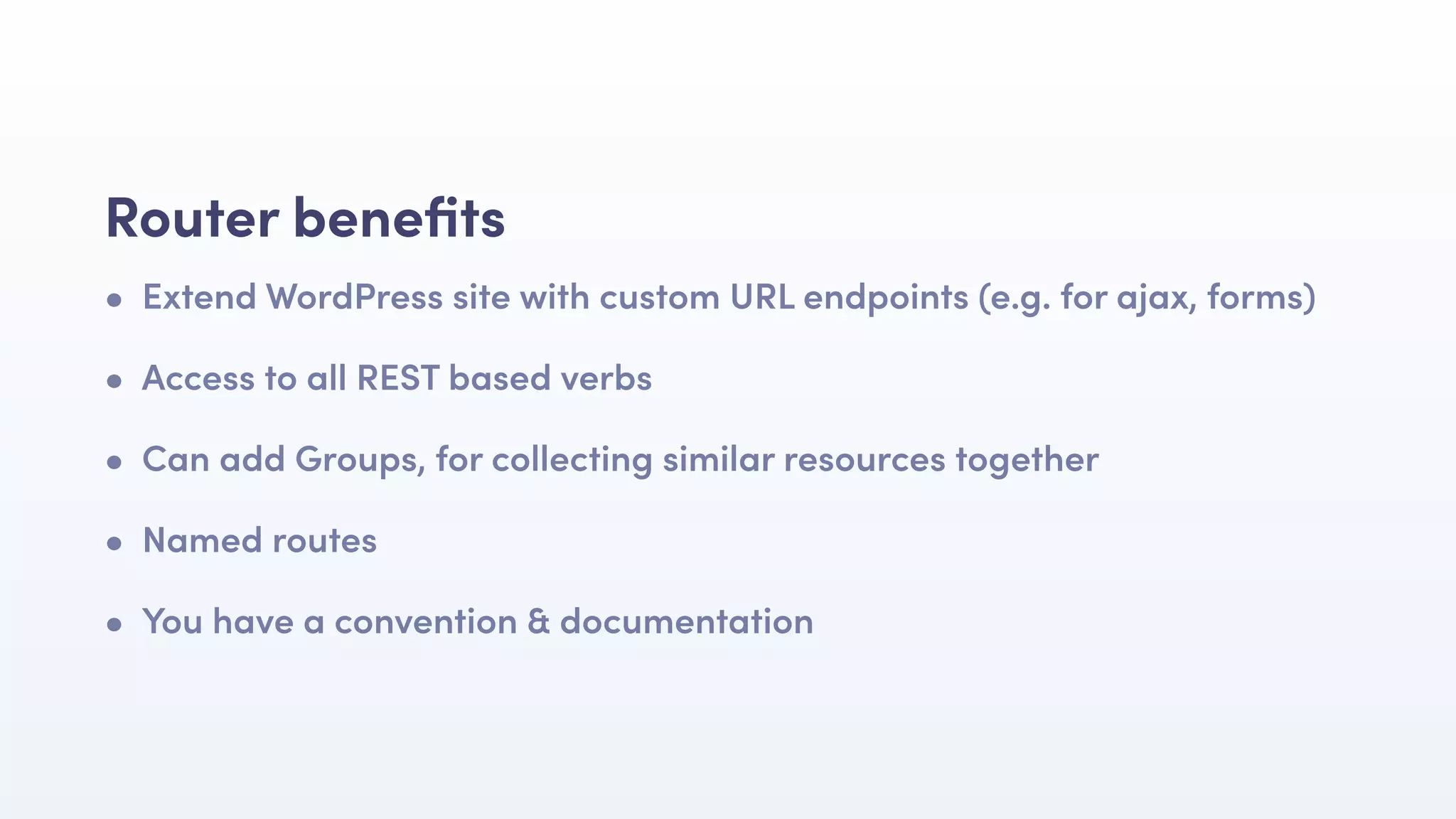 • Extend WordPress site with custom URL endpoints (e.g. for ajax, forms)
• Access to all REST based verbs
• Can add Groups, for collecting similar resources together
• Named routes
• You have a convention & documentation
Router beneﬁts
 