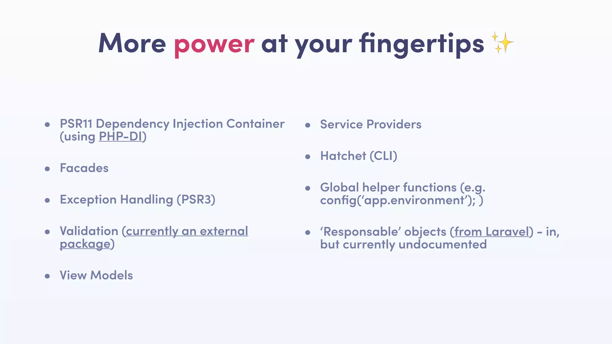 • PSR11 Dependency Injection Container
(using PHP-DI)
• Facades
• Exception Handling (PSR3)
• Validation (currently an external
package)
• View Models
More power at your ﬁngertips ✨
• Service Providers
• Hatchet (CLI)
• Global helper functions (e.g.
conﬁg(‘app.environment’); )
• ‘Responsable’ objects (from Laravel) - in,
but currently undocumented
 