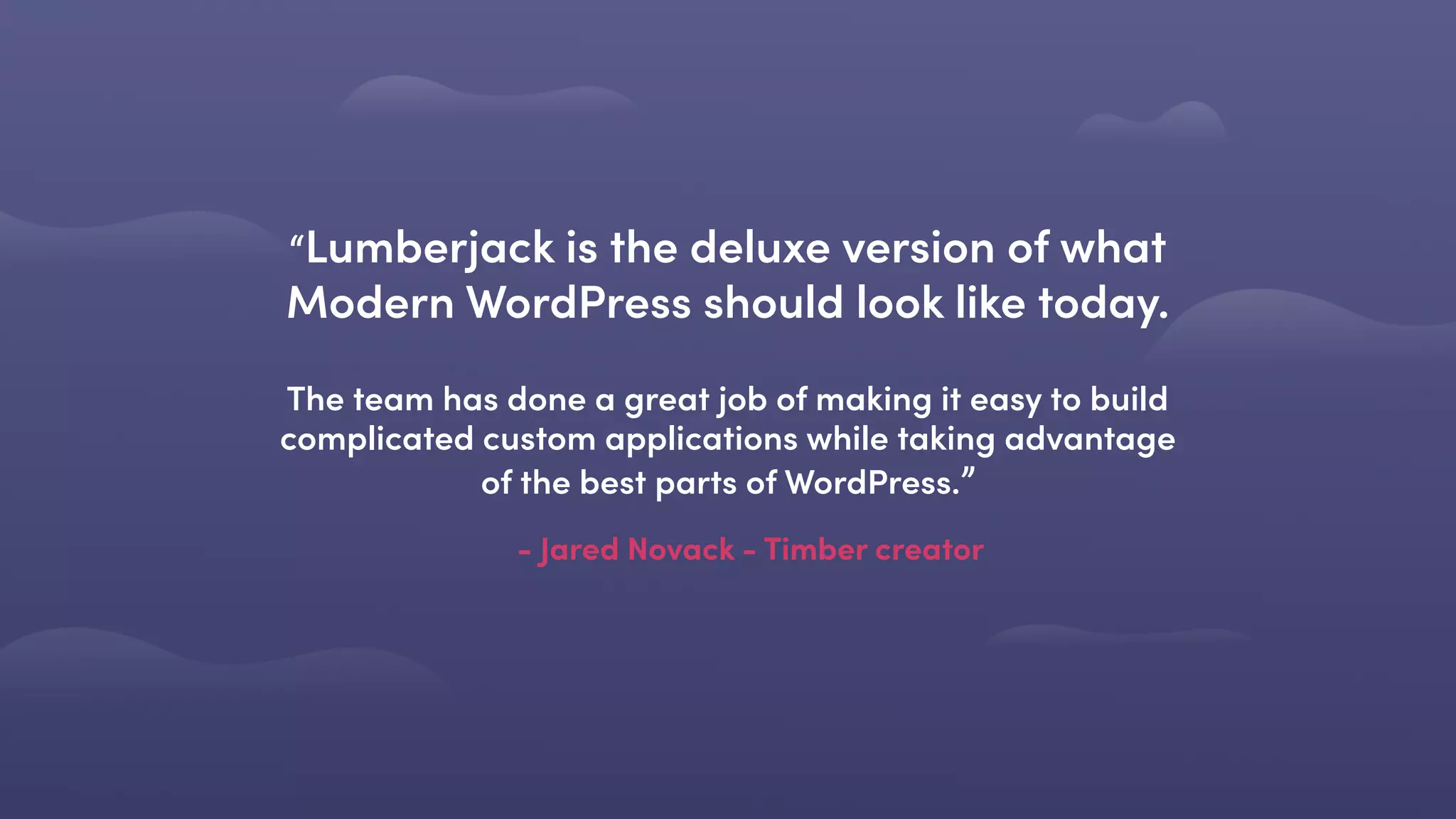- Jared Novack - Timber creator
“Lumberjack is the deluxe version of what
Modern WordPress should look like today. 
 
The team has done a great job of making it easy to build
complicated custom applications while taking advantage
of the best parts of WordPress.”
 