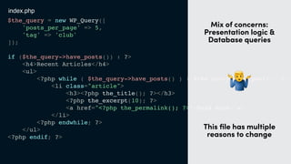$the_query = new WP_Query([
'posts_per_page' => 5,
'tag' => 'club'
]);
if ($the_query->have_posts()) : ?>
<h4>Recent Articles</h4>
<ul>
<?php while ( $the_query->have_posts() ) : $the_query->the_post(); ?>
<li class="article">
<h3><?php the_title(); ?></h3>
<?php the_excerpt(10); ?>
<a href="<?php the_permalink(); ?>">Read more</a>
</li>
<?php endwhile; ?>
</ul>
<?php endif; ?>
t
Mix of concerns:
Presentation logic &
Database queries
"
This ﬁle has multiple
reasons to change
index.php
 